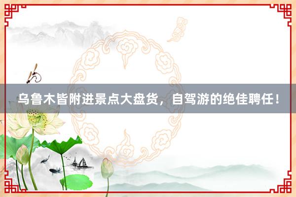 乌鲁木皆附进景点大盘货，自驾游的绝佳聘任！